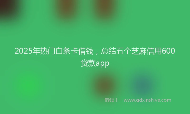 2025年热门白条卡借钱，总结五个芝麻信用600贷款app