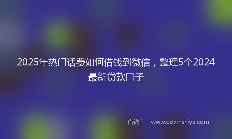 2025年热门话费如何借钱到微信，整理5个2024最新贷款口子