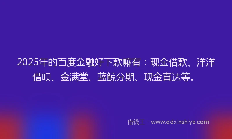 2025年的百度金融好下款嘛有：现金借款、洋洋借呗、金满堂、蓝鲸分期、现金直达等。
