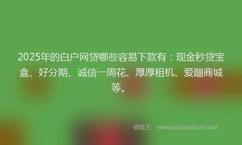2025年的白户网贷哪些容易下款有：现金秒贷宝盒、好分期、诚信一周花、厚厚租机、爱蹦商城等。