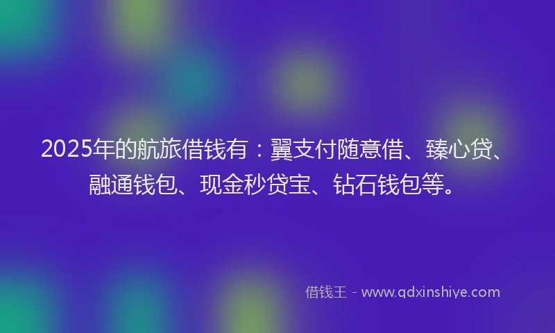 2025年的航旅借钱有：翼支付随意借、臻心贷、融通钱包、现金秒贷宝、钻石钱包等。