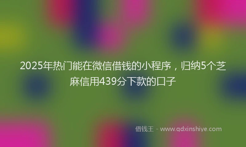 2025年热门能在微信借钱的小程序，归纳5个芝麻信用439分下款的口子