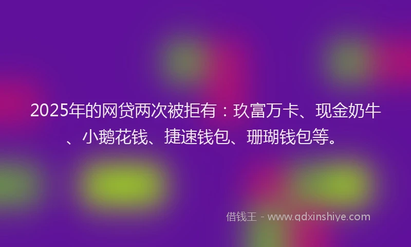 2025年的网贷两次被拒有：玖富万卡、现金奶牛、小鹅花钱、捷速钱包、珊瑚钱包等。