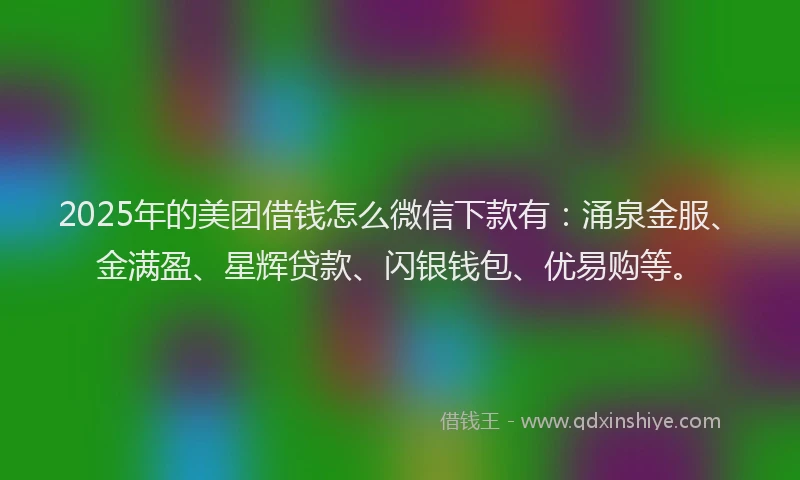 2025年的美团借钱怎么微信下款有：涌泉金服、金满盈、星辉贷款、闪银钱包、优易购等。