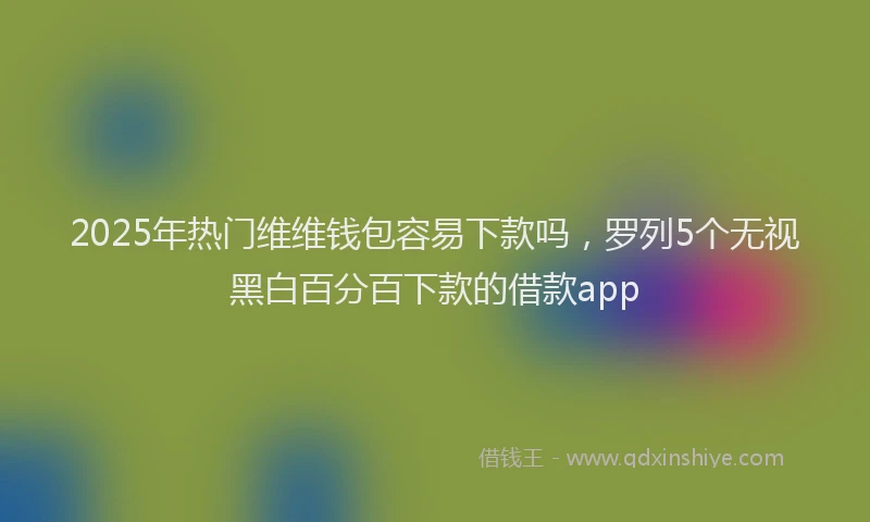 2025年热门维维钱包容易下款吗，罗列5个无视黑白百分百下款的借款app