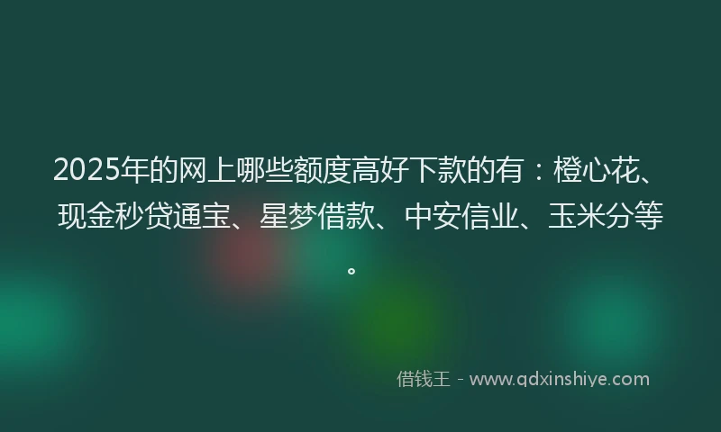 2025年的网上哪些额度高好下款的有：橙心花、现金秒贷通宝、星梦借款、中安信业、玉米分等。