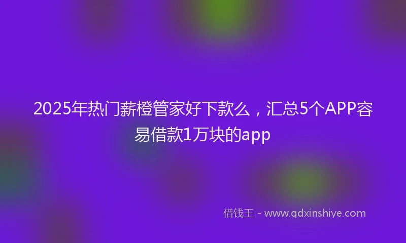 2025年热门薪橙管家好下款么，汇总5个APP容易借款1万块的app