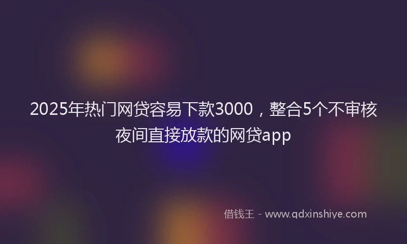 2025年热门网贷容易下款3000，整合5个不审核夜间直接放款的网贷app