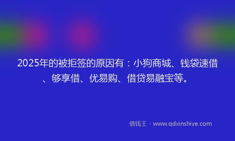 2025年的被拒签的原因有：小狗商城、钱袋速借、够享借、优易购、借贷易融宝等。