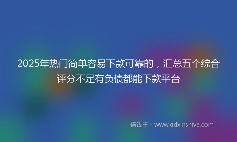 2025年热门简单容易下款可靠的，汇总五个综合评分不足有负债都能下款平台