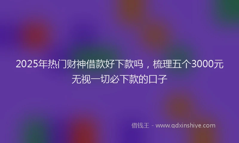 2025年热门财神借款好下款吗，梳理五个3000元无视一切必下款的口子