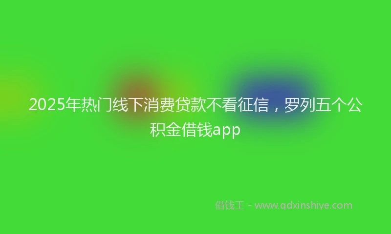 2025年热门线下消费贷款不看征信，罗列五个公积金借钱app