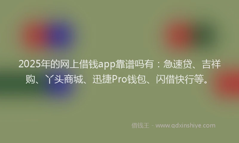 2025年的网上借钱app靠谱吗有：急速贷、吉祥购、丫头商城、迅捷Pro钱包、闪借快行等。