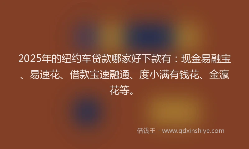 2025年的纽约车贷款哪家好下款有：现金易融宝、易速花、借款宝速融通、度小满有钱花、金瀛花等。