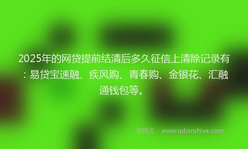 2025年的网贷提前结清后多久征信上清除记录有：易贷宝速融、疾风购、青春购、金银花、汇融通钱包等。