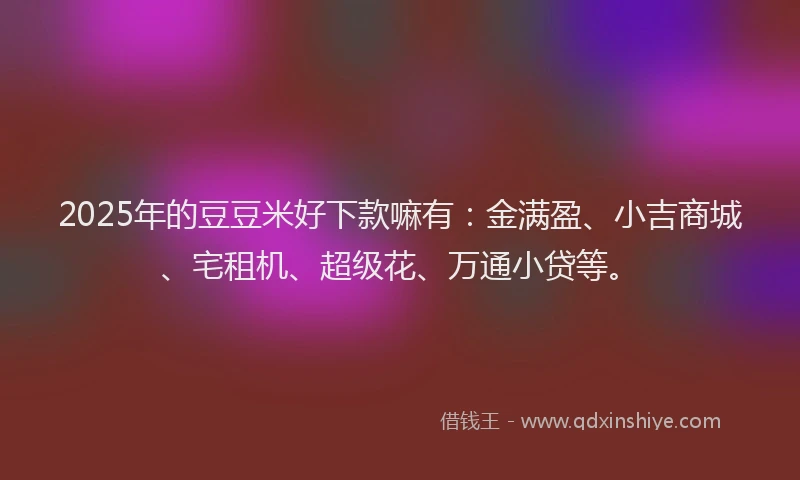 2025年的豆豆米好下款嘛有：金满盈、小吉商城、宅租机、超级花、万通小贷等。