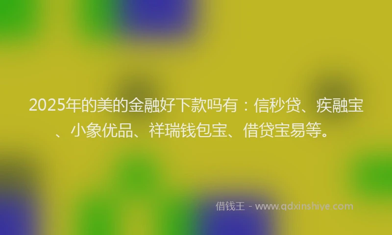 2025年的美的金融好下款吗有：信秒贷、疾融宝、小象优品、祥瑞钱包宝、借贷宝易等。