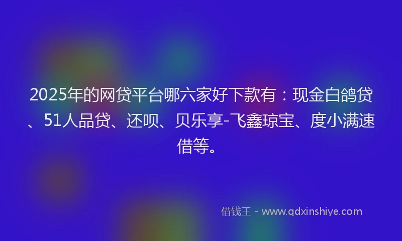 2025年的网贷平台哪六家好下款有：现金白鸽贷、51人品贷、还呗、贝乐享-飞鑫琼宝、度小满速借等。