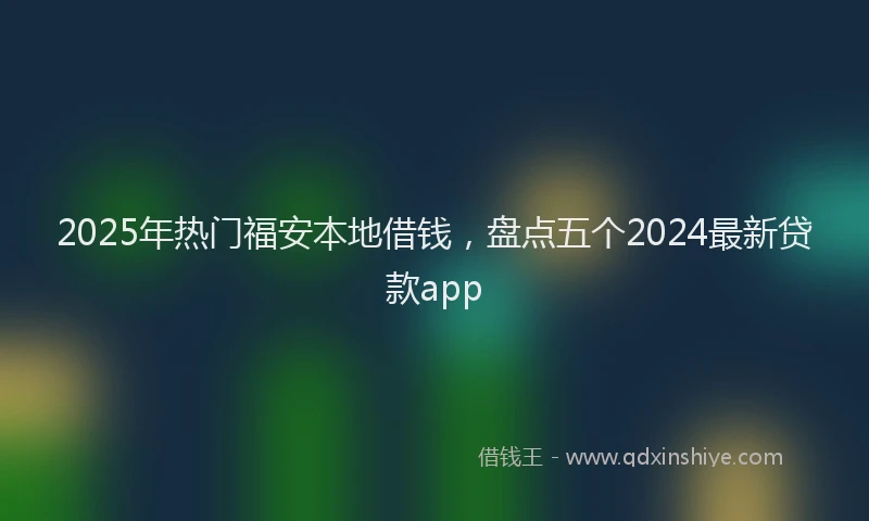 2025年热门福安本地借钱，盘点五个2024最新贷款app