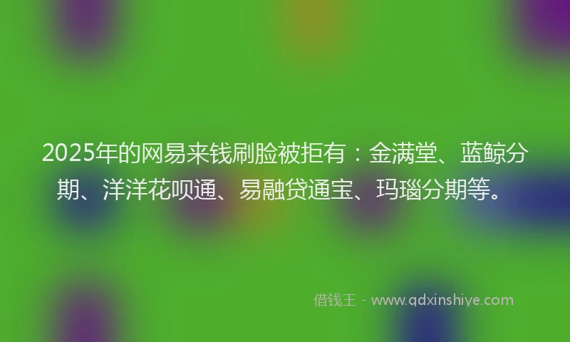 2025年的网易来钱刷脸被拒有：金满堂、蓝鲸分期、洋洋花呗通、易融贷通宝、玛瑙分期等。