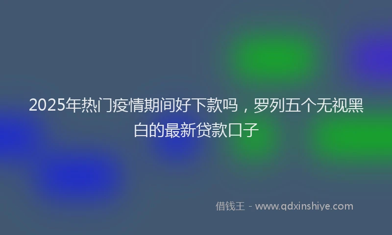 2025年热门疫情期间好下款吗，罗列五个无视黑白的最新贷款口子