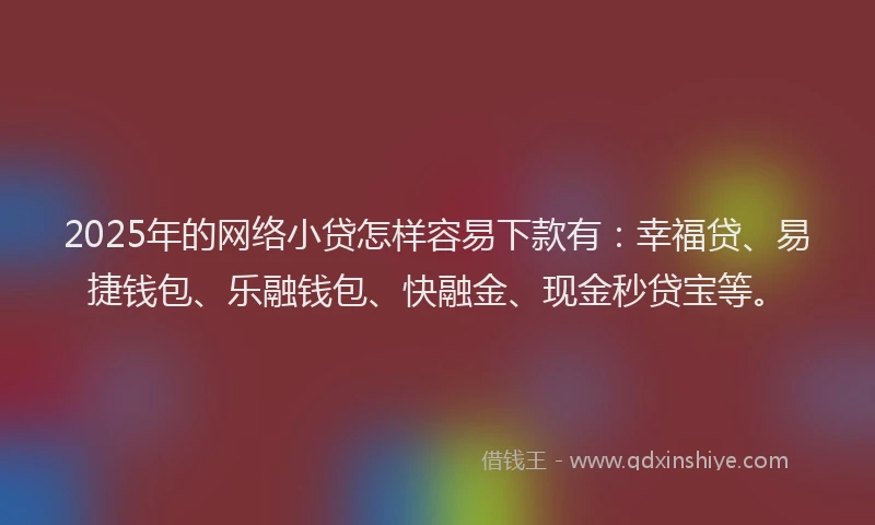 2025年的网络小贷怎样容易下款有：幸福贷、易捷钱包、乐融钱包、快融金、现金秒贷宝等。