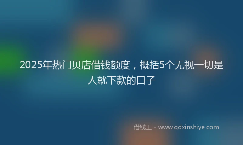 2025年热门贝店借钱额度，概括5个无视一切是人就下款的口子
