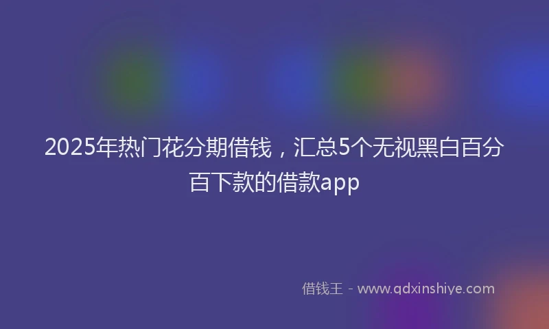 2025年热门花分期借钱，汇总5个无视黑白百分百下款的借款app