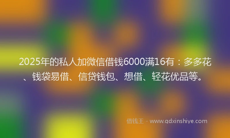 2025年的私人加微信借钱6000满16有：多多花、钱袋易借、信贷钱包、想借、轻花优品等。