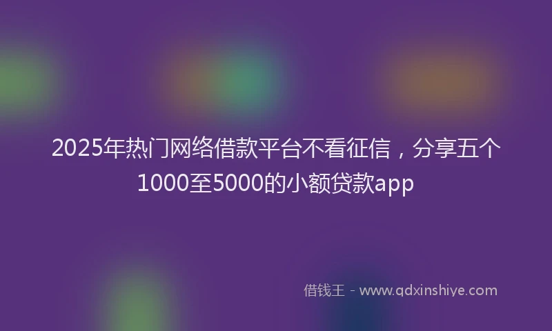 2025年热门网络借款平台不看征信，分享五个1000至5000的小额贷款app