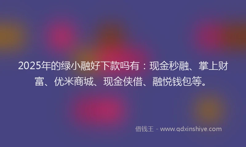 2025年的绿小融好下款吗有：现金秒融、掌上财富、优米商城、现金侠借、融悦钱包等。