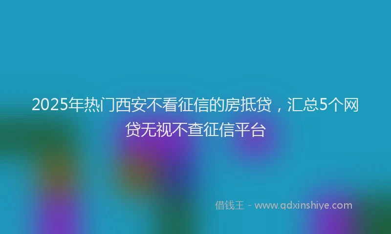 2025年热门西安不看征信的房抵贷，汇总5个网贷无视不查征信平台