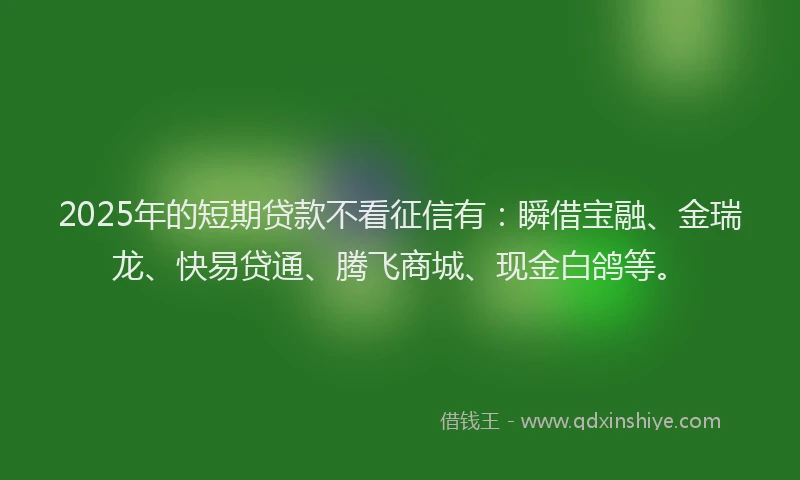 2025年的短期贷款不看征信有：瞬借宝融、金瑞龙、快易贷通、腾飞商城、现金白鸽等。