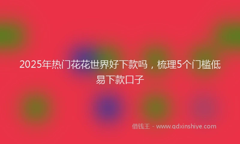 2025年热门花花世界好下款吗，梳理5个门槛低易下款口子