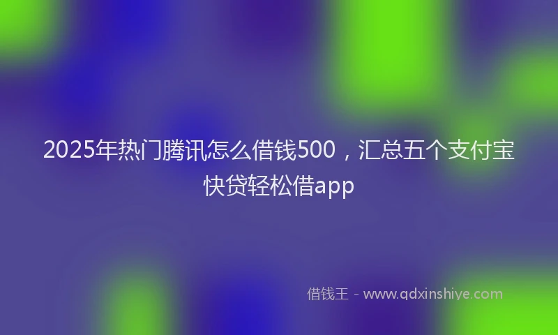 2025年热门腾讯怎么借钱500，汇总五个支付宝快贷轻松借app