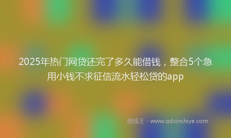 2025年热门网贷还完了多久能借钱，整合5个急用小钱不求征信流水轻松贷的app