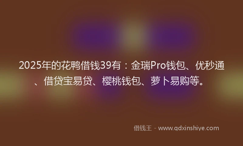 2025年的花鸭借钱39有：金瑞Pro钱包、优秒通、借贷宝易贷、樱桃钱包、萝卜易购等。