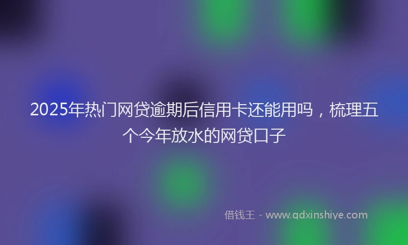 2025年热门网贷逾期后信用卡还能用吗，梳理五个今年放水的网贷口子