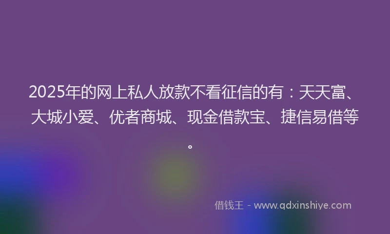 2025年的网上私人放款不看征信的有：天天富、大城小爱、优者商城、现金借款宝、捷信易借等。