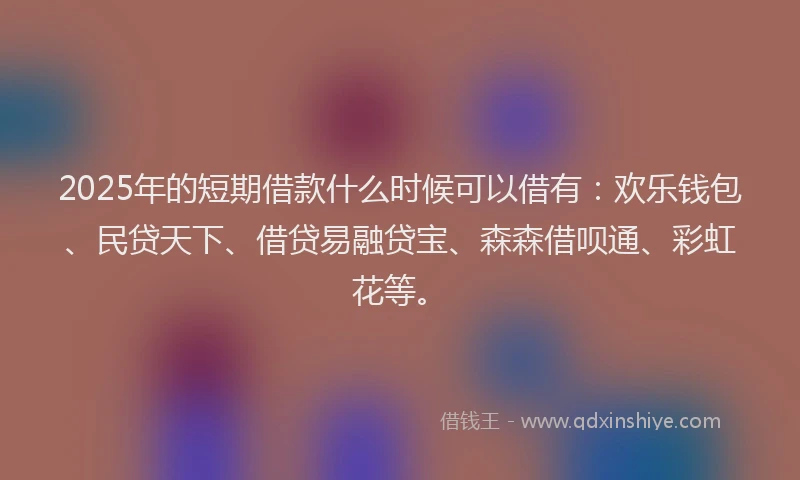 2025年的短期借款什么时候可以借有：欢乐钱包、民贷天下、借贷易融贷宝、森森借呗通、彩虹花等。