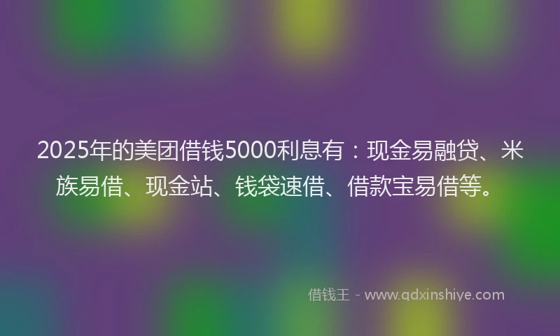 2025年的美团借钱5000利息有：现金易融贷、米族易借、现金站、钱袋速借、借款宝易借等。