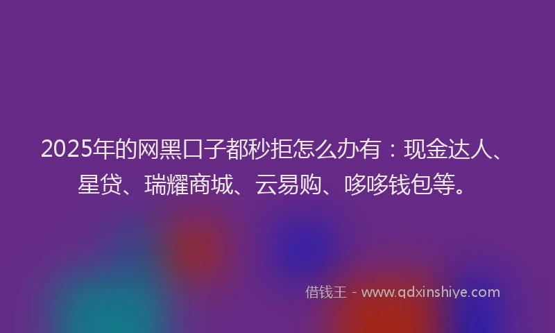 2025年的网黑口子都秒拒怎么办有：现金达人、星贷、瑞耀商城、云易购、哆哆钱包等。