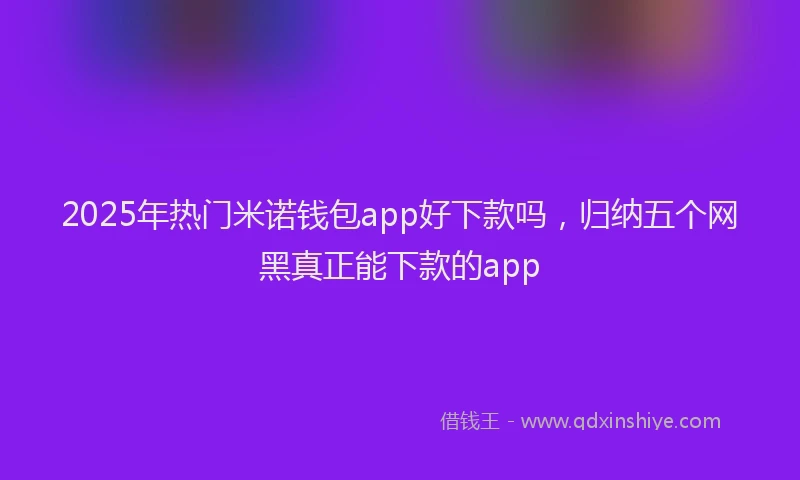 2025年热门米诺钱包app好下款吗，归纳五个网黑真正能下款的app
