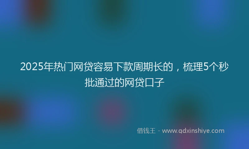 2025年热门网贷容易下款周期长的，梳理5个秒批通过的网贷口子