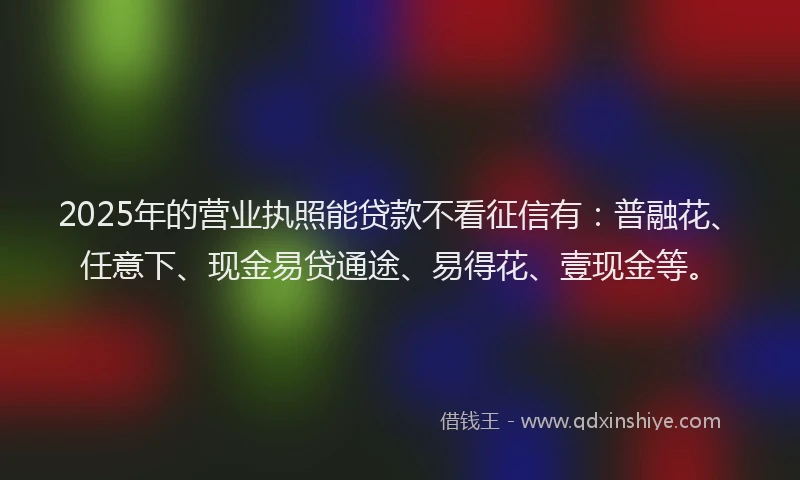 2025年的营业执照能贷款不看征信有：普融花、任意下、现金易贷通途、易得花、壹现金等。