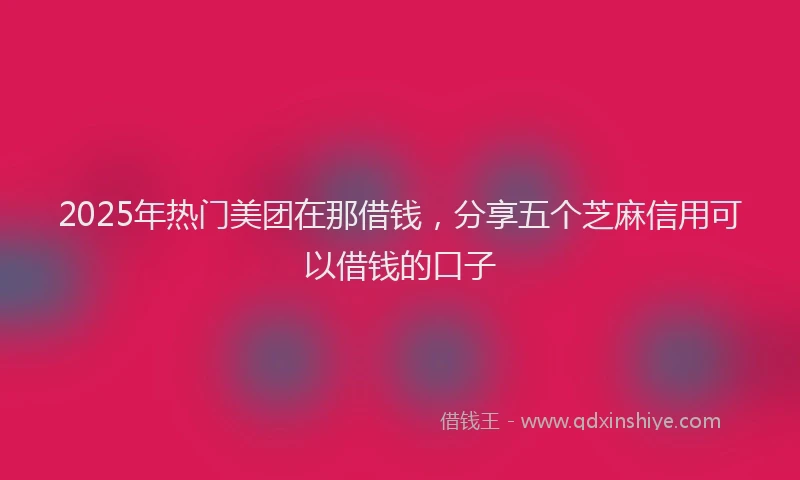 2025年热门美团在那借钱，分享五个芝麻信用可以借钱的口子