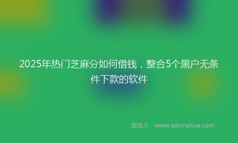 2025年热门芝麻分如何借钱，整合5个黑户无条件下款的软件