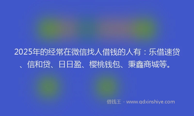 2025年的经常在微信找人借钱的人有：乐借速贷、信和贷、日日盈、樱桃钱包、秉鑫商城等。