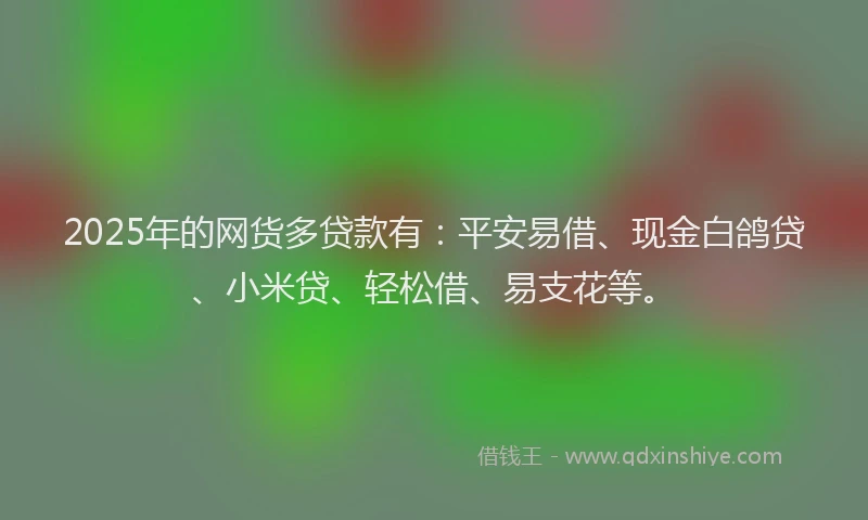 2025年的网货多贷款有：平安易借、现金白鸽贷、小米贷、轻松借、易支花等。