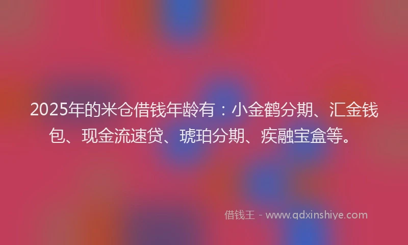 2025年的米仓借钱年龄有：小金鹤分期、汇金钱包、现金流速贷、琥珀分期、疾融宝盒等。